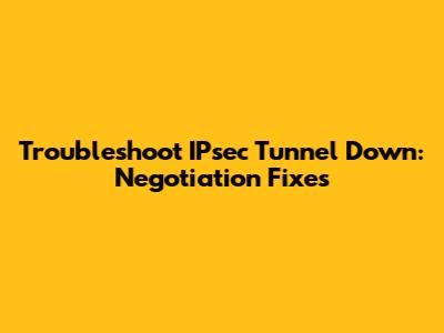 Troubleshoot IPsec Tunnel Down: Negotiation Fixes