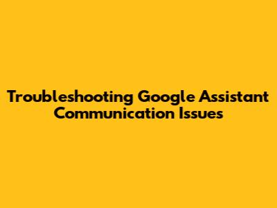 Troubleshooting Google Assistant Communication Issues