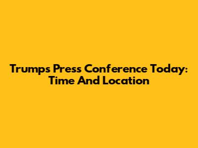Trump's Press Conference Today: Time And Location