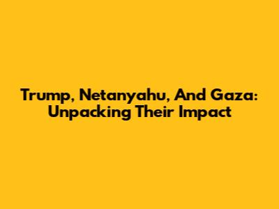Trump, Netanyahu, And Gaza: Unpacking Their Impact
