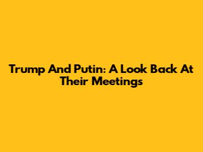 Trump And Putin: A Look Back At Their Meetings