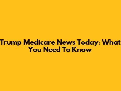 Trump Medicare News Today: What You Need To Know