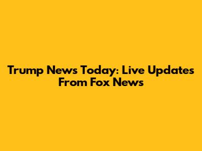 Trump News Today: Live Updates From Fox News