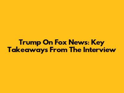Trump On Fox News: Key Takeaways From The Interview
