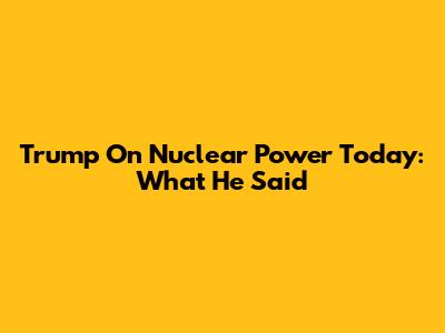 Trump On Nuclear Power Today: What He Said