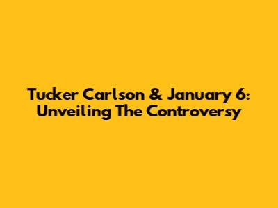 Tucker Carlson & January 6: Unveiling The Controversy