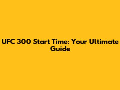 UFC 300 Start Time: Your Ultimate Guide