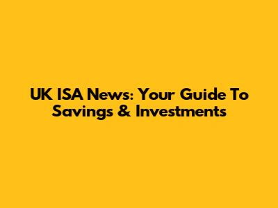 UK ISA News: Your Guide To Savings & Investments