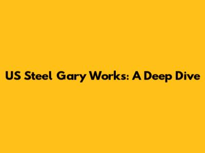US Steel Gary Works: A Deep Dive