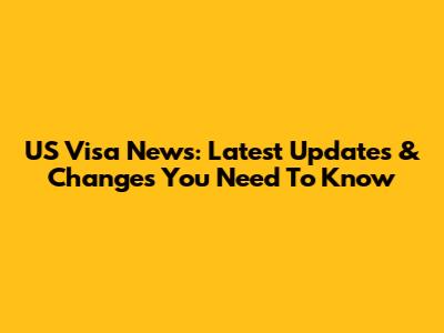 US Visa News: Latest Updates & Changes You Need To Know