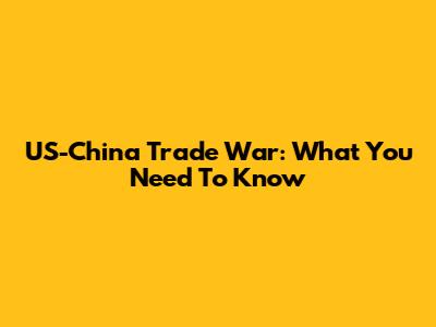 US-China Trade War: What You Need To Know