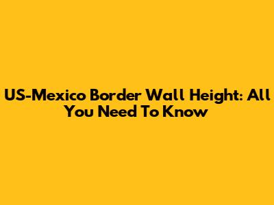 US-Mexico Border Wall Height: All You Need To Know