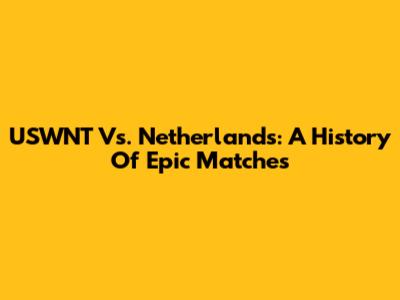 USWNT Vs. Netherlands: A History Of Epic Matches