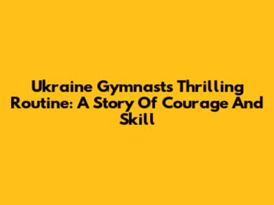Ukraine Gymnast's Thrilling Routine: A Story Of Courage And Skill