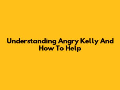 Understanding Angry Kelly And How To Help