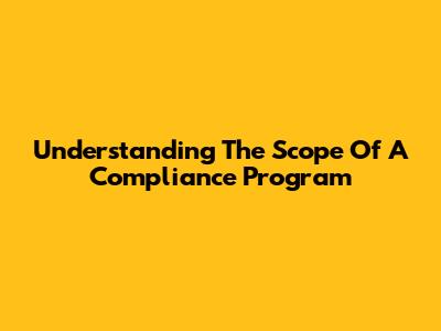 Understanding The Scope Of A Compliance Program