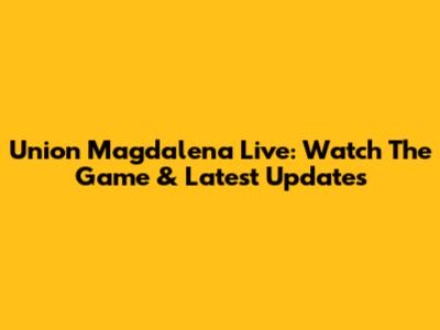 Union Magdalena Live: Watch The Game & Latest Updates