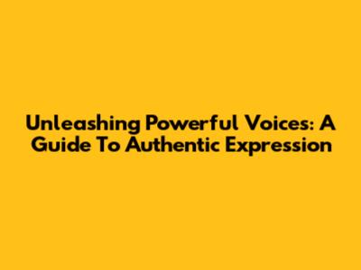 Unleashing Powerful Voices: A Guide To Authentic Expression
