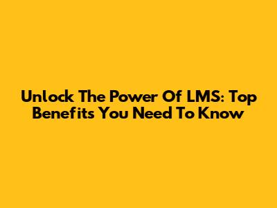 Unlock The Power Of LMS: Top Benefits You Need To Know