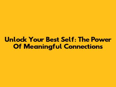 Unlock Your Best Self: The Power Of Meaningful Connections