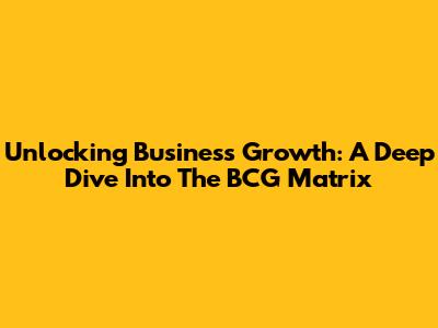 Unlocking Business Growth: A Deep Dive Into The BCG Matrix