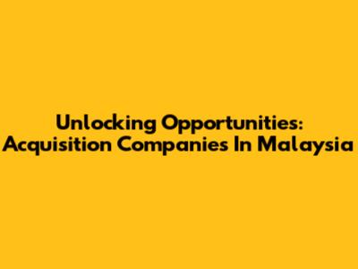 Unlocking Opportunities: Acquisition Companies In Malaysia