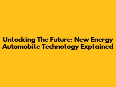 Unlocking The Future: New Energy Automobile Technology Explained