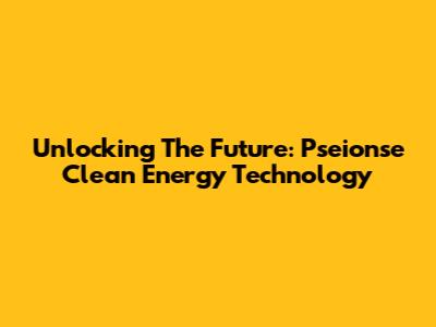 Unlocking The Future: Pseionse Clean Energy Technology