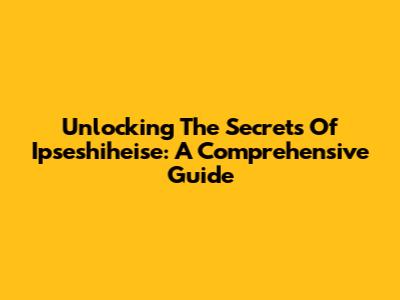 Unlocking The Secrets Of Ipseshiheise: A Comprehensive Guide