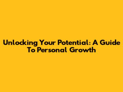 Unlocking Your Potential: A Guide To Personal Growth