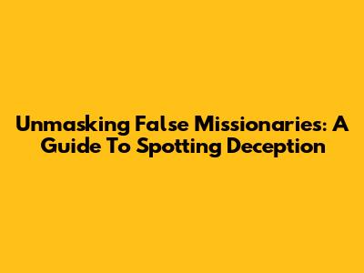Unmasking False Missionaries: A Guide To Spotting Deception