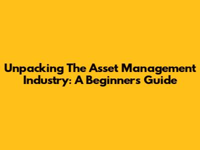 Unpacking The Asset Management Industry: A Beginner's Guide