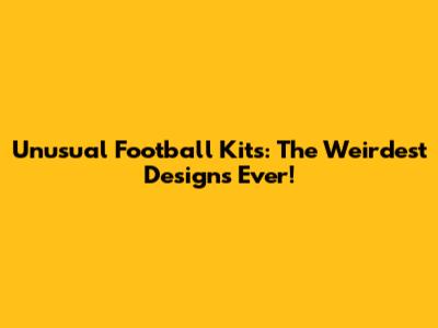 Unusual Football Kits: The Weirdest Designs Ever!