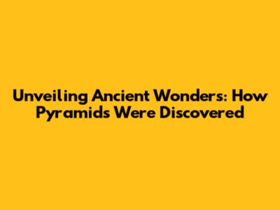 Unveiling Ancient Wonders: How Pyramids Were Discovered