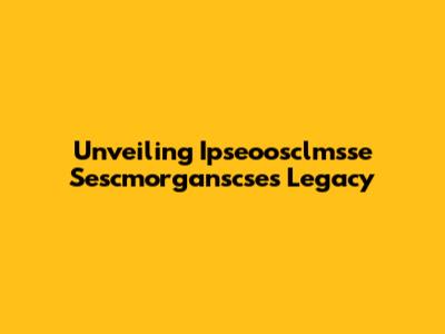 Unveiling Ipseoosclmsse Sescmorganscse's Legacy