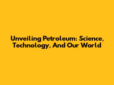 Unveiling Petroleum: Science, Technology, And Our World