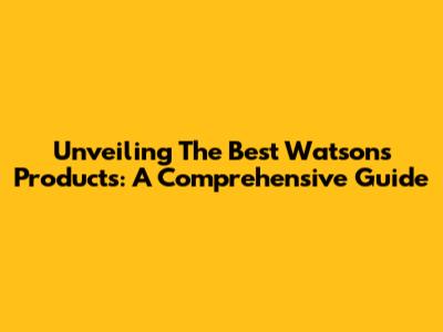 Unveiling The Best Watsons Products: A Comprehensive Guide