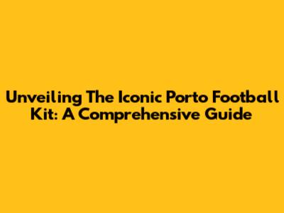Unveiling The Iconic Porto Football Kit: A Comprehensive Guide