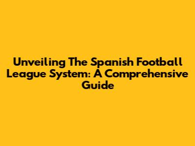 Unveiling The Spanish Football League System: A Comprehensive Guide