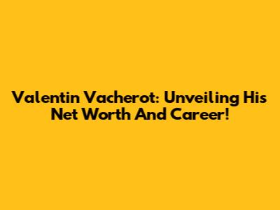 Valentin Vacherot: Unveiling His Net Worth And Career!