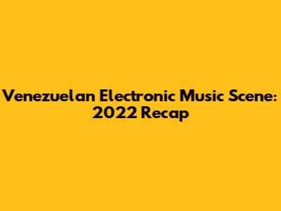 Venezuelan Electronic Music Scene: 2022 Recap