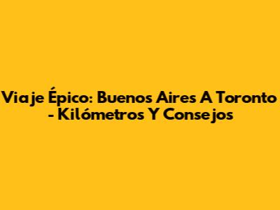 Viaje Épico: Buenos Aires A Toronto - Kilómetros Y Consejos