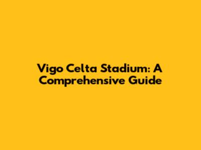 Vigo Celta Stadium: A Comprehensive Guide