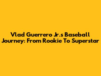 Vlad Guerrero Jr.'s Baseball Journey: From Rookie To Superstar