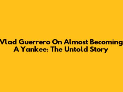 Vlad Guerrero On Almost Becoming A Yankee: The Untold Story