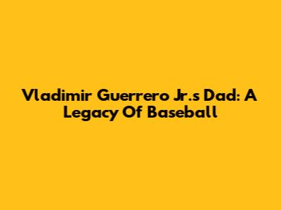 Vladimir Guerrero Jr.'s Dad: A Legacy Of Baseball