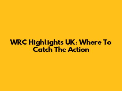 WRC Highlights UK: Where To Catch The Action