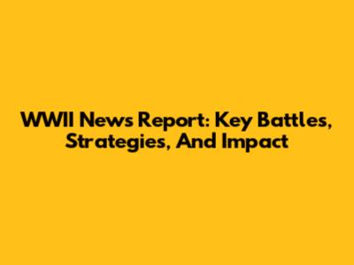 WWII News Report: Key Battles, Strategies, And Impact