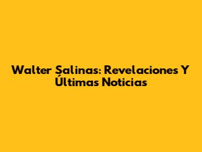 Walter Salinas: Revelaciones Y Últimas Noticias