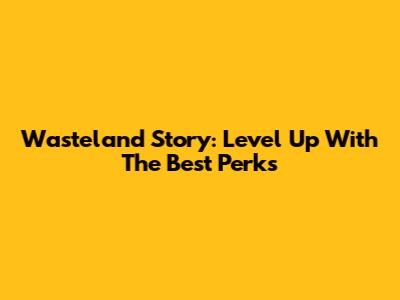 Wasteland Story: Level Up With The Best Perks